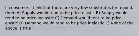 If consumers think that there are very few substitutes for a good, then: A) Supply would tend to be price elastic B) Supply would tend to be price inelastic C) Demand would tent to be price elastic D) Demand would tend to be price inelastic E) None of the above is true