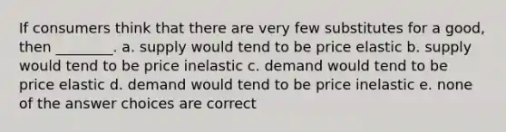 If consumers think that there are very few substitutes for a good, then ________. a. supply would tend to be price elastic b. supply would tend to be price inelastic c. demand would tend to be price elastic d. demand would tend to be price inelastic e. none of the answer choices are correct