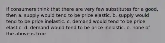 If consumers think that there are very few substitutes for a good, then a. supply would tend to be price elastic. b. supply would tend to be price inelastic. c. demand would tend to be price elastic. d. demand would tend to be price inelastic. e. none of the above is true