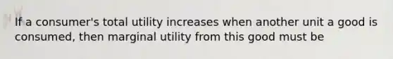 If a consumer's total utility increases when another unit a good is consumed, then marginal utility from this good must be