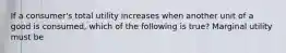 If a​ consumer's total utility increases when another unit of a good is​ consumed, which of the following is​ true? Marginal utility must be