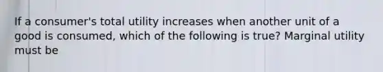 If a​ consumer's total utility increases when another unit of a good is​ consumed, which of the following is​ true? Marginal utility must be