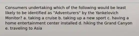 Consumers undertaking which of the following would be least likely to be identified as "Adventurers" by the Yankelovich Monitor? a. taking a cruise b. taking up a new sport c. having a home entertainment center installed d. hiking the Grand Canyon e. traveling to Asia