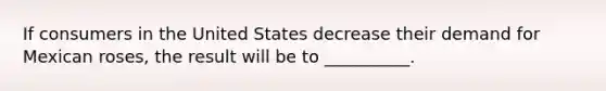 If consumers in the United States decrease their demand for Mexican roses, the result will be to __________.