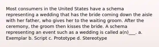 Most consumers in the United States have a schema representing a wedding that has the bride coming down the aisle with her father, who gives her to the waiting groom. After the ceremony, the groom then kisses the bride. A schema representing an event such as a wedding is called a(n)___. a. Exemplar b. Script c. Prototype d. Stereotype