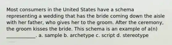 Most consumers in the United States have a schema representing a wedding that has the bride coming down the aisle with her father, who gives her to the groom. After the ceremony, the groom kisses the bride. This schema is an example of a(n) ____________. a. sample b. archetype c. script d. stereotype