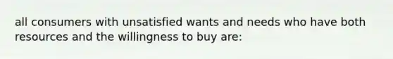 all consumers with unsatisfied wants and needs who have both resources and the willingness to buy are: