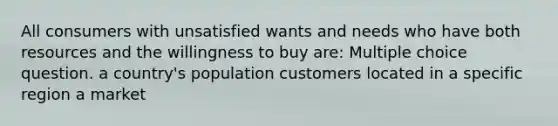 All consumers with unsatisfied wants and needs who have both resources and the willingness to buy are: Multiple choice question. a country's population customers located in a specific region a market