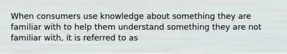 When consumers use knowledge about something they are familiar with to help them understand something they are not familiar with, it is referred to as