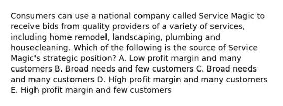 Consumers can use a national company called Service Magic to receive bids from quality providers of a variety of services, including home remodel, landscaping, plumbing and housecleaning. Which of the following is the source of Service Magic's strategic position? A. Low profit margin and many customers B. Broad needs and few customers C. Broad needs and many customers D. High profit margin and many customers E. High profit margin and few customers