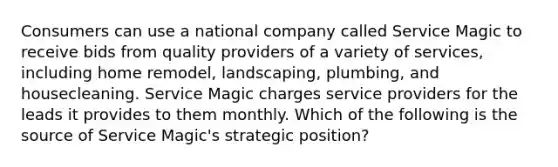 Consumers can use a national company called Service Magic to receive bids from quality providers of a variety of services, including home remodel, landscaping, plumbing, and housecleaning. Service Magic charges service providers for the leads it provides to them monthly. Which of the following is the source of Service Magic's strategic position?