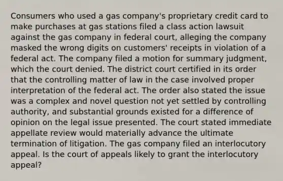 Consumers who used a gas company's proprietary credit card to make purchases at gas stations filed a class action lawsuit against the gas company in federal court, alleging the company masked the wrong digits on customers' receipts in violation of a federal act. The company filed a motion for summary judgment, which the court denied. The district court certified in its order that the controlling matter of law in the case involved proper interpretation of the federal act. The order also stated the issue was a complex and novel question not yet settled by controlling authority, and substantial grounds existed for a difference of opinion on the legal issue presented. The court stated immediate appellate review would materially advance the ultimate termination of litigation. The gas company filed an interlocutory appeal. Is the court of appeals likely to grant the interlocutory appeal?