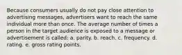 Because consumers usually do not pay close attention to advertising messages, advertisers want to reach the same individual more than once. The average number of times a person in the target audience is exposed to a message or advertisement is called: a. parity. b. reach. c. frequency. d. rating. e. gross rating points.