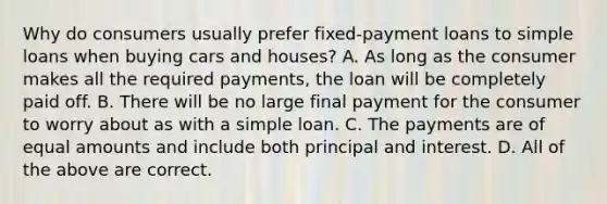 Why do consumers usually prefer​ fixed-payment loans to simple loans when buying cars and​ houses? A. As long as the consumer makes all the required​ payments, the loan will be completely paid off. B. There will be no large final payment for the consumer to worry about as with a simple loan. C. The payments are of equal amounts and include both principal and interest. D. All of the above are correct.