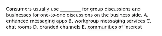 Consumers usually use _________ for group discussions and businesses for one-to-one discussions on the business side. A. enhanced messaging apps B. workgroup messaging services C. chat rooms D. branded channels E. communities of interest