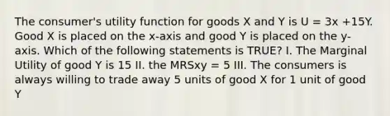 The consumer's utility function for goods X and Y is U = 3x +15Y. Good X is placed on the x-axis and good Y is placed on the y-axis. Which of the following statements is TRUE? I. The Marginal Utility of good Y is 15 II. the MRSxy = 5 III. The consumers is always willing to trade away 5 units of good X for 1 unit of good Y