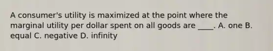 A consumer's utility is maximized at the point where the marginal utility per dollar spent on all goods are ____. A. one B. equal C. negative D. infinity