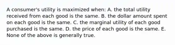 A consumer's utility is maximized when: A. the total utility received from each good is the same. B. the dollar amount spent on each good is the same. C. the marginal utility of each good purchased is the same. D. the price of each good is the same. E. None of the above is generally true.