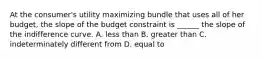 At the consumer's utility maximizing bundle that uses all of her budget, the slope of the budget constraint is ______ the slope of the indifference curve. A. less than B. greater than C. indeterminately different from D. equal to