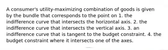 A consumer's utility-maximizing combination of goods is given by the bundle that corresponds to the point on 1. the indifference curve that intersects the horizontal axis. 2. the indifference curve that intersects the vertical axis. 3. an indifference curve that is tangent to the budget constraint. 4. the budget constraint where it intersects one of the axes.