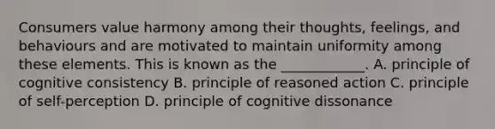 Consumers value harmony among their​ thoughts, feelings, and behaviours and are motivated to maintain uniformity among these elements. This is known as the​ ____________. A. principle of cognitive consistency B. principle of reasoned action C. principle of self-perception D. principle of cognitive dissonance