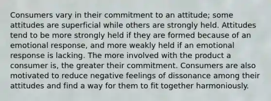 Consumers vary in their commitment to an attitude; some attitudes are superficial while others are strongly held. Attitudes tend to be more strongly held if they are formed because of an emotional response, and more weakly held if an emotional response is lacking. The more involved with the product a consumer is, the greater their commitment. Consumers are also motivated to reduce negative feelings of dissonance among their attitudes and find a way for them to fit together harmoniously.