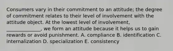 Consumers vary in their commitment to an​ attitude; the degree of commitment relates to their level of involvement with the attitude object. At the lowest level of​ involvement, ______________, we form an attitude because it helps us to gain rewards or avoid punishment. A. compliance B. identification C. internalization D. specialization E. consistency