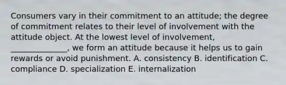 Consumers vary in their commitment to an​ attitude; the degree of commitment relates to their level of involvement with the attitude object. At the lowest level of​ involvement, ______________, we form an attitude because it helps us to gain rewards or avoid punishment. A. consistency B. identification C. compliance D. specialization E. internalization