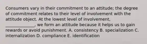 Consumers vary in their commitment to an​ attitude; the degree of commitment relates to their level of involvement with the attitude object. At the lowest level of​ involvement, ______________, we form an attitude because it helps us to gain rewards or avoid punishment. A. consistency B. specialization C. internalization D. compliance E. identification