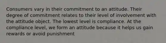 Consumers vary in their commitment to an attitude. Their degree of commitment relates to their level of involvement with the attitude object. The lowest level is compliance. At the compliance level, we form an attitude because it helps us gain rewards or avoid punishment