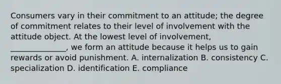 Consumers vary in their commitment to an​ attitude; the degree of commitment relates to their level of involvement with the attitude object. At the lowest level of​ involvement, ______________, we form an attitude because it helps us to gain rewards or avoid punishment. A. internalization B. consistency C. specialization D. identification E. compliance