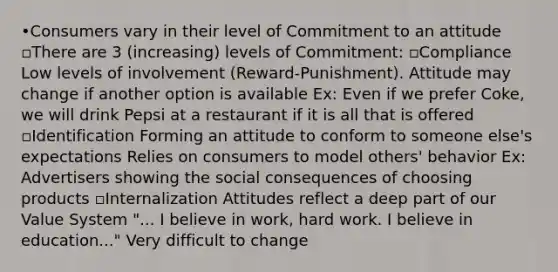 •Consumers vary in their level of Commitment to an attitude ▫There are 3 (increasing) levels of Commitment: ▫Compliance Low levels of involvement (Reward-Punishment). Attitude may change if another option is available Ex: Even if we prefer Coke, we will drink Pepsi at a restaurant if it is all that is offered ▫Identification Forming an attitude to conform to someone else's expectations Relies on consumers to model others' behavior Ex: Advertisers showing the social consequences of choosing products ▫Internalization Attitudes reflect a deep part of our Value System "... I believe in work, hard work. I believe in education..." Very difficult to change