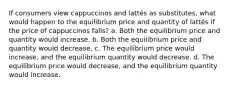 If consumers view cappuccinos and lattés as substitutes, what would happen to the equilibrium price and quantity of lattés if the price of cappuccinos falls? a. Both the equilibrium price and quantity would increase. b. Both the equilibrium price and quantity would decrease. c. The equilibrium price would increase, and the equilibrium quantity would decrease. d. The equilibrium price would decrease, and the equilibrium quantity would increase.