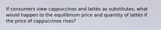 If consumers view cappuccinos and lattés as substitutes, what would happen to the equilibrium price and quantity of lattés if the price of cappuccinos rises?