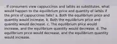 . If consumers view cappuccinos and lattés as substitutes, what would happen to the equilibrium price and quantity of lattés if the price of cappuccinos falls? a. Both the equilibrium price and quantity would increase. b. Both the equilibrium price and quantity would decrease. c. The equilibrium price would increase, and the equilibrium quantity would decrease. d. The equilibrium price would decrease, and the equilibrium quantity would increase.