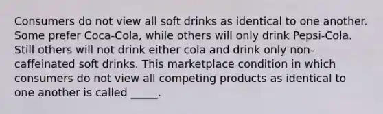 Consumers do not view all soft drinks as identical to one another. Some prefer Coca-Cola, while others will only drink Pepsi-Cola. Still others will not drink either cola and drink only non-caffeinated soft drinks. This marketplace condition in which consumers do not view all competing products as identical to one another is called _____.