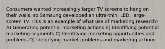 Consumers wanted increasingly larger TV screens to hang on their walls, so Samsung developed an ultra-thin, LED, large-screen TV. This is an example of what use of marketing research? A) Generating potential marketing actions B) Identifying potential marketing segments C) Identifying marketing opportunities and problems D) Identifying market problems and marketing actions