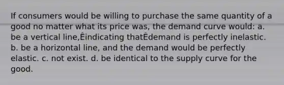 If consumers would be willing to purchase the same quantity of a good no matter what its price was, the demand curve would: a. be a vertical line,Êindicating thatÊdemand is perfectly inelastic. b. be a horizontal line, and the demand would be perfectly elastic. c. not exist. d. be identical to the supply curve for the good.