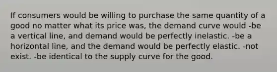 If consumers would be willing to purchase the same quantity of a good no matter what its price was, the demand curve would -be a vertical line, and demand would be perfectly inelastic. -be a horizontal line, and the demand would be perfectly elastic. -not exist. -be identical to the supply curve for the good.