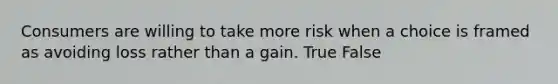 Consumers are willing to take more risk when a choice is framed as avoiding loss rather than a gain. True False