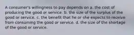 A consumer's willingness to pay depends on a. the cost of producing the good or service. b. the size of the surplus of the good or service. c. the benefit that he or she expects to receive from consuming the good or service. d. the size of the shortage of the good or service.