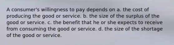 A consumer's willingness to pay depends on a. the cost of producing the good or service. b. the size of the surplus of the good or service. c. the benefit that he or she expects to receive from consuming the good or service. d. the size of the shortage of the good or service.