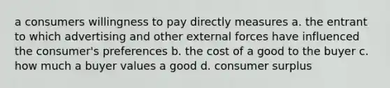 a consumers willingness to pay directly measures a. the entrant to which advertising and other external forces have influenced the consumer's preferences b. the cost of a good to the buyer c. how much a buyer values a good d. consumer surplus