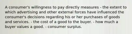 A consumer's willingness to pay directly measures - the extent to which advertising and other external forces have influenced the consumer's decisions regarding his or her purchases of goods and services. - the cost of a good to the buyer. - how much a buyer values a good. - <a href='https://www.questionai.com/knowledge/k77rlOEdsf-consumer-surplus' class='anchor-knowledge'>consumer surplus</a>.