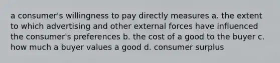 a consumer's willingness to pay directly measures a. the extent to which advertising and other external forces have influenced the consumer's preferences b. the cost of a good to the buyer c. how much a buyer values a good d. consumer surplus