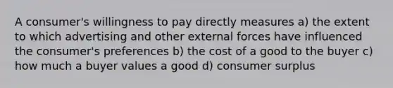 A consumer's willingness to pay directly measures a) the extent to which advertising and other external forces have influenced the consumer's preferences b) the cost of a good to the buyer c) how much a buyer values a good d) consumer surplus