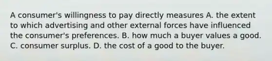 A consumer's willingness to pay directly measures A. the extent to which advertising and other external forces have influenced the consumer's preferences. B. how much a buyer values a good. C. consumer surplus. D. the cost of a good to the buyer.