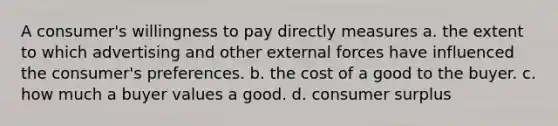 A consumer's willingness to pay directly measures a. the extent to which advertising and other external forces have influenced the consumer's preferences. b. the cost of a good to the buyer. c. how much a buyer values a good. d. consumer surplus