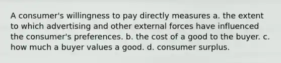 A consumer's willingness to pay directly measures a. the extent to which advertising and other external forces have influenced the consumer's preferences. b. the cost of a good to the buyer. c. how much a buyer values a good. d. consumer surplus.