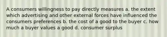 A consumers willingness to pay directly measures a. the extent which advertising and other external forces have influenced the consumers preferences b. the cost of a good to the buyer c. how much a buyer values a good d. consumer surplus